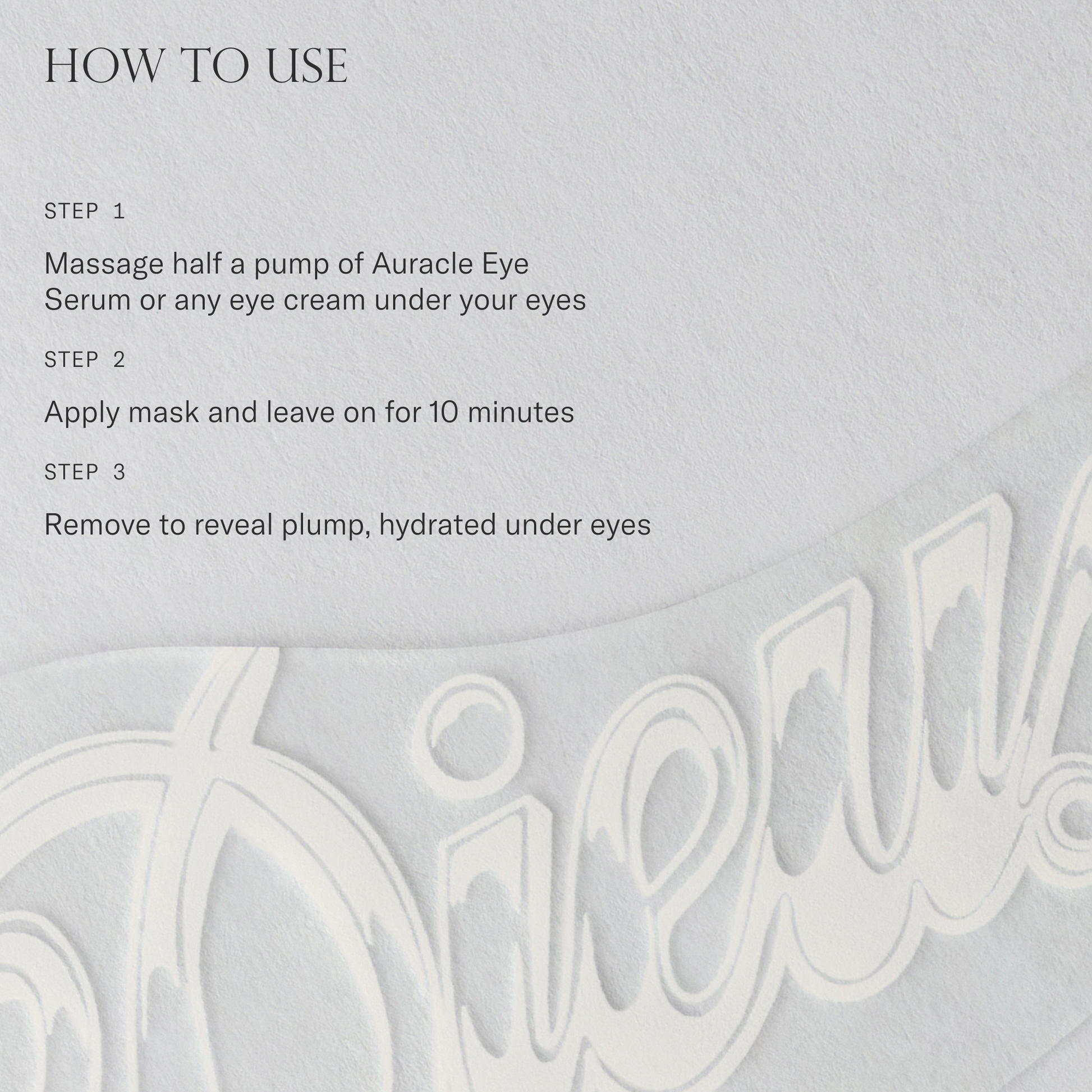 How to use Forever Eye Mask. 1. Massage half a pump of Auracle Eye Serum or any eye cream under your eyes. 2. Apply mask and leave on for 10 minutes. 3. Remove to reveal plump hydrated under eyes.
