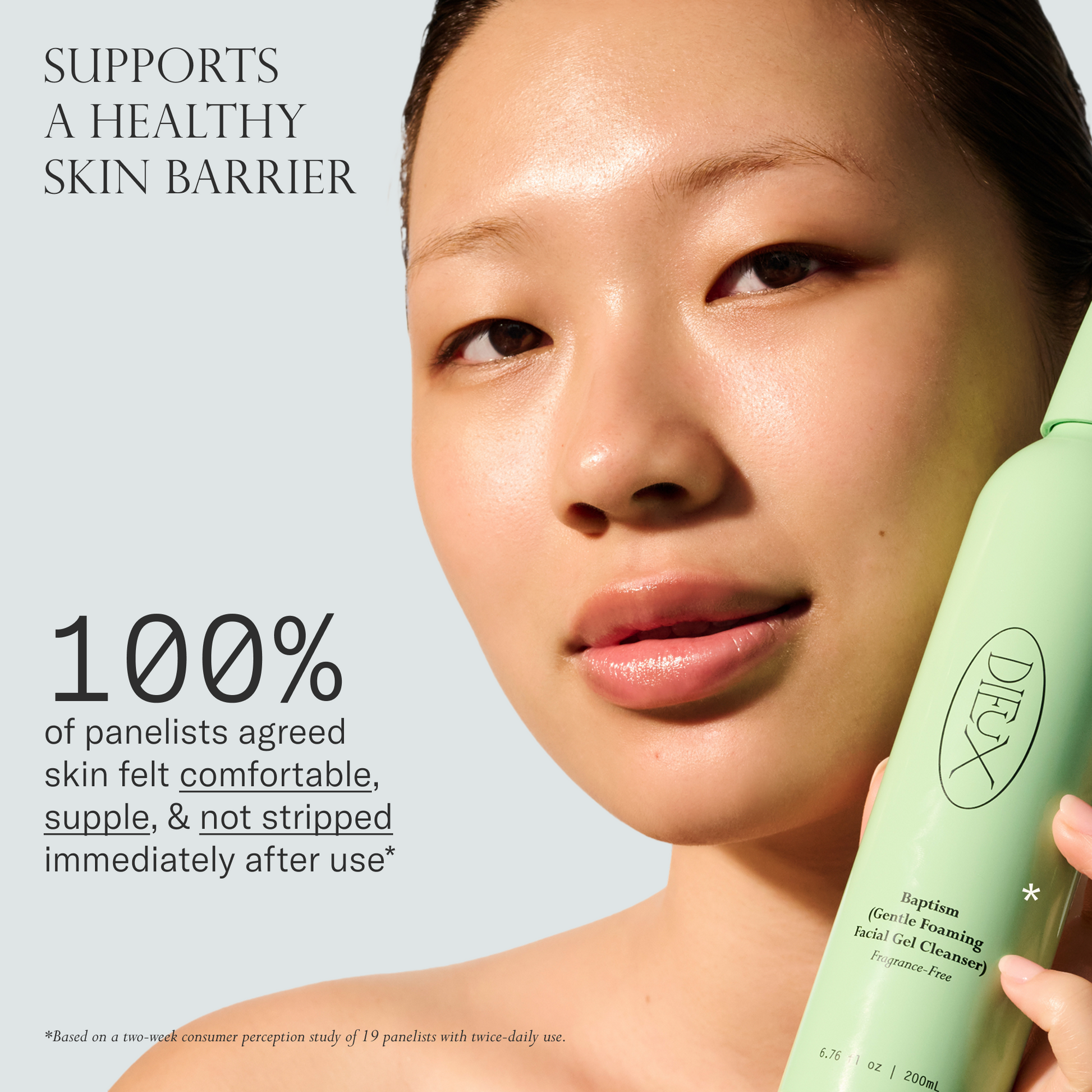 Baptism Gel Cleanser supports a healthy skin barrier. 100% of panelists agree skin felt comfortable, supple & not stripped immediately after use. Based on a two-week consumer perception study of 19 panelists with twice-daily use.
