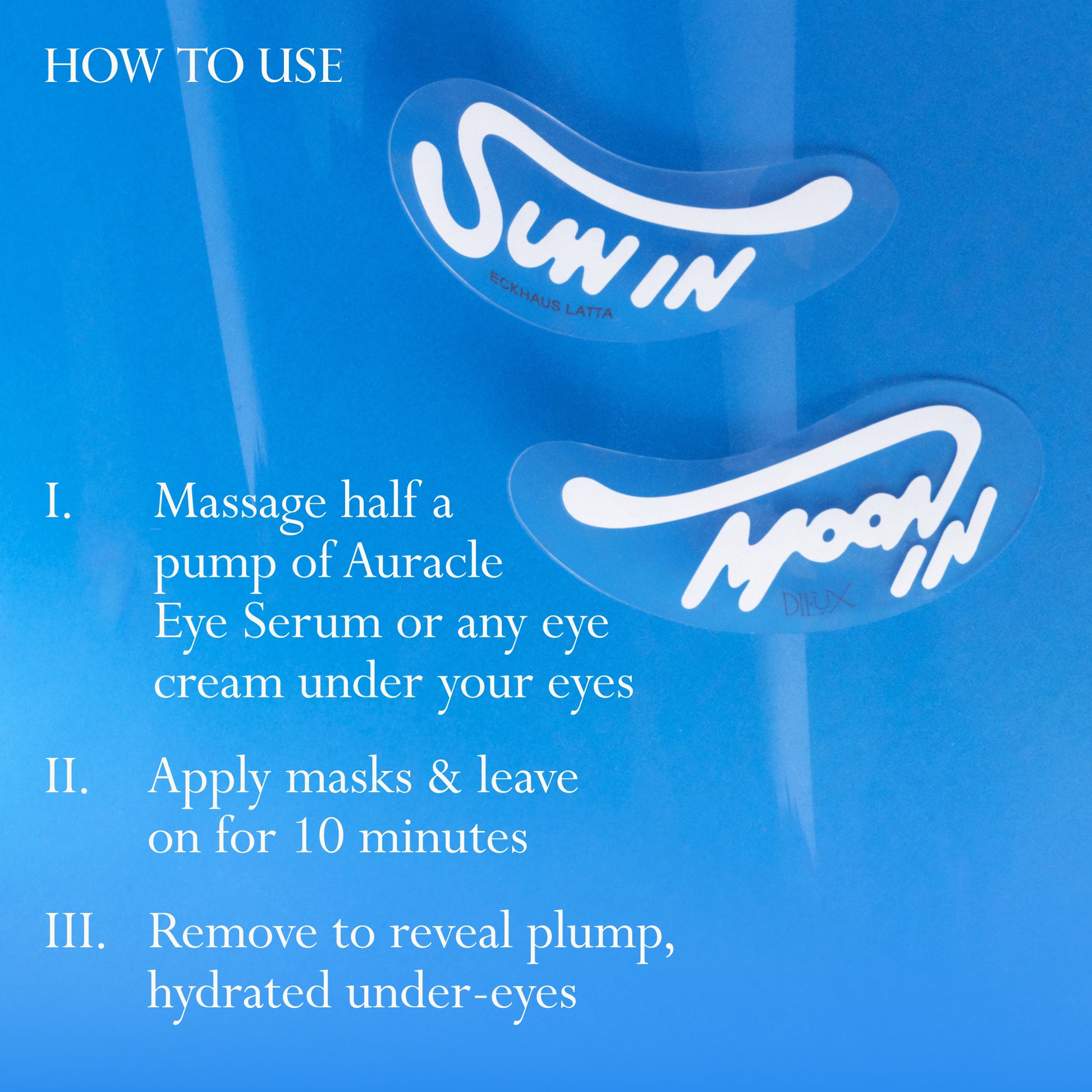 Eckhaus Latta x Dieux Solar Return Forever Eye Mask on a bright blue background.
Text: How to use
1. Massage half a pump of Auracle Eye Serum or any eye cream under your eyes
2. Apply masks & leave on for 10 minutes
3. Remove to reveal plump, hydrated under-eyes