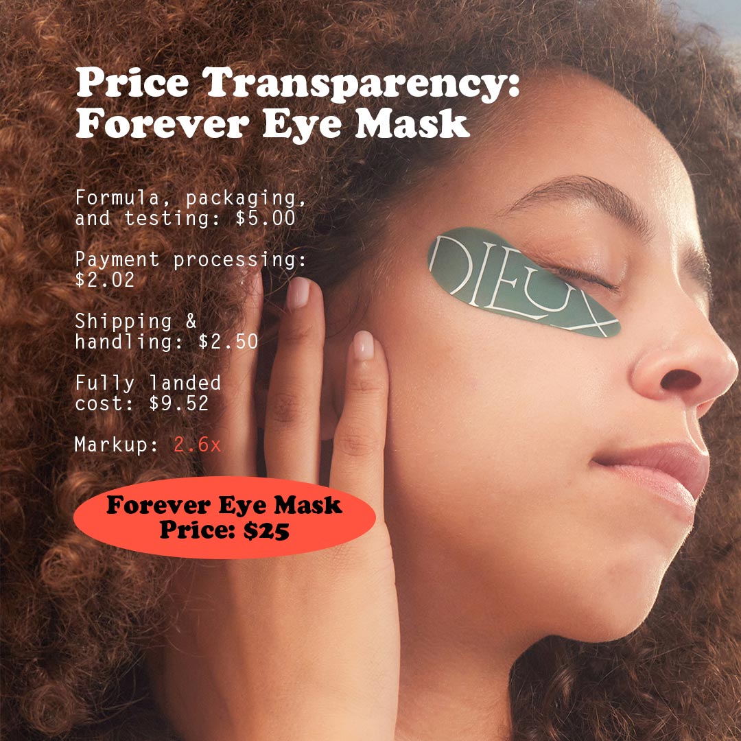Image: Model wearing Dieux Forever Eye Mask.
Text: Price Transparency: Forever Eye Mask.
Formula, packaging and testing: $5
Payment Processing: $2.02
Shipping & handling: $2.50
Fully landed cost: $9.52
Markup: 2.6x
Forever Eye Mask Price: $25