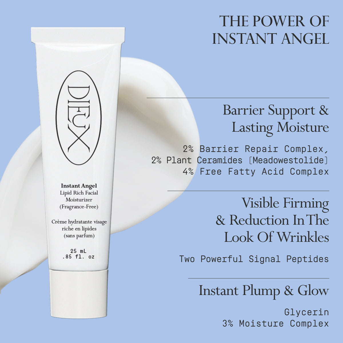 Image: Dieux Instant Angel Firming Moisturizer and a swatch of its texture on a light blue background.

Text: The Power of Instant Angel

Barrier Support & Lasting Moisture
2% Barrier Repair Complex, 2% Plant Ceramides (Meadowestolide), 4% Free Fatty Acid Complex

Visible Firming & Reduction In The Look Of Wrinkles
Two Powerful Signal Peptides

Instant Plump & Glow
Glycerin
3% Moisture Complex