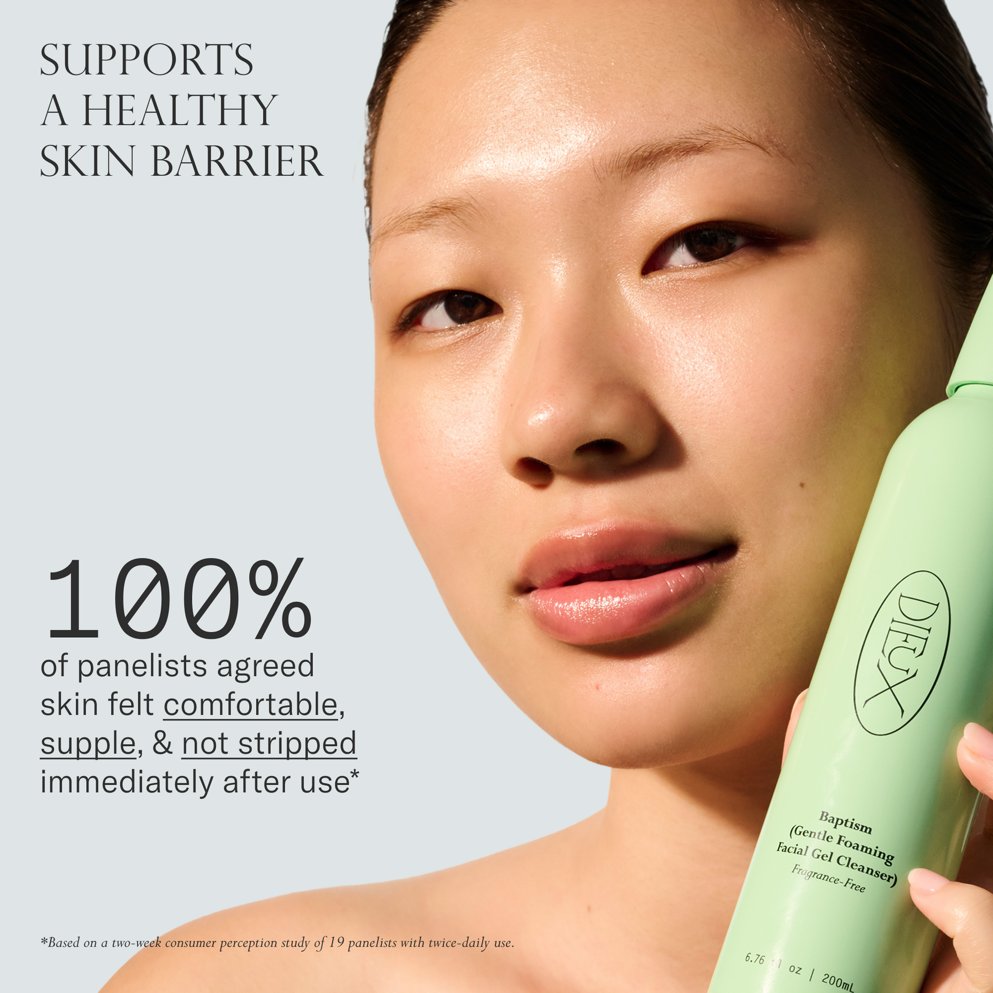 Baptism Gel Cleanser supports a healthy skin barrier. 100% of panelists agree skin felt comfortable, supple & not stripped immediately after use. Based on a two-week consumer perception study of 19 panelists with twice-daily use.