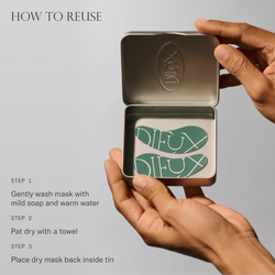 How to reuse Forever Eye Mask. 1. Gently wash mask with mild soap and warm water. 2. Pat dry with a towel. 3. Place dry mask back inside tin.