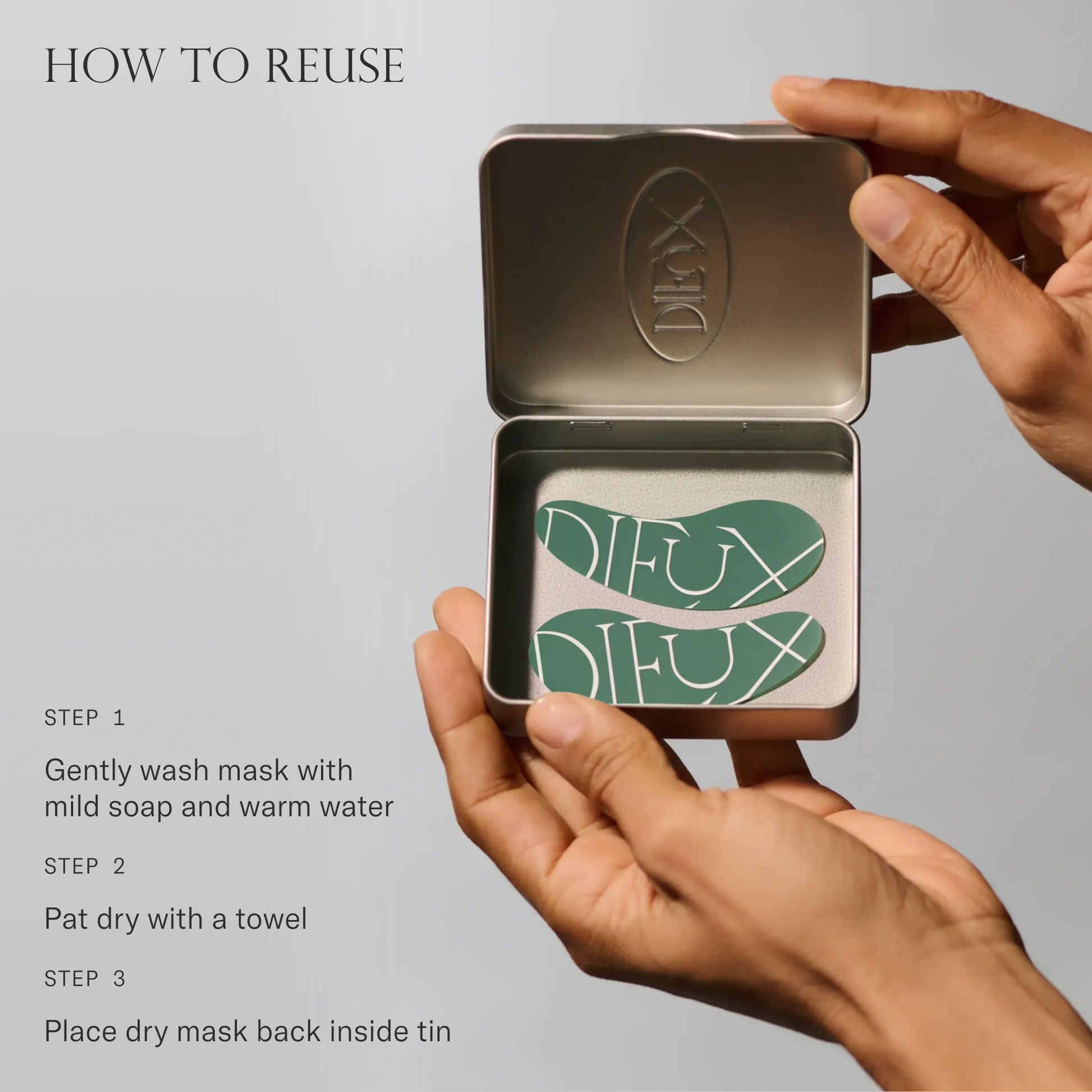 How to reuse Forever Eye Mask. 1. Gently wash mask with mild soap and warm water. 2. Pat dry with a towel. 3. Place dry mask back inside tin.