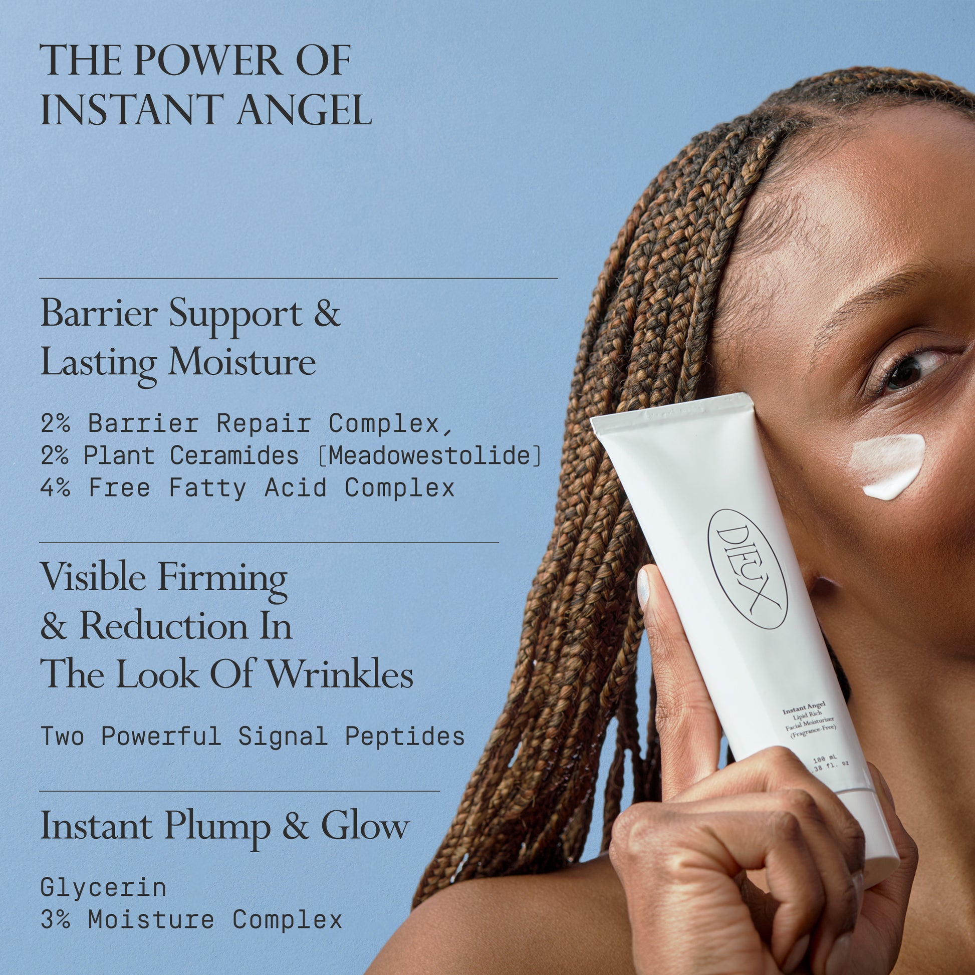 Image: Model holding a bottle of Dieux Instant Angel Firming Moisturizer on a light blue background.

Text: The Power of Instant Angel

Barrier Support & Lasting Moisture
2% Barrier Repair Complex, 2% Plant Ceramides (Meadowestolide), 4% Free Fatty Acid Complex

Visible Firming & Reduction In The Look Of Wrinkles
Two Powerful Signal Peptides

Instant Plump & Glow
Glycerin
3% Moisture Complex