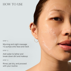 How to use Baptism Gel Cleanser. 1. Morning and night massage 1-2 pumps onto face and neck. 2. Add water to lather and break down dirt and makeup. 3. Rinse, pat dry, and proceed with your routine.