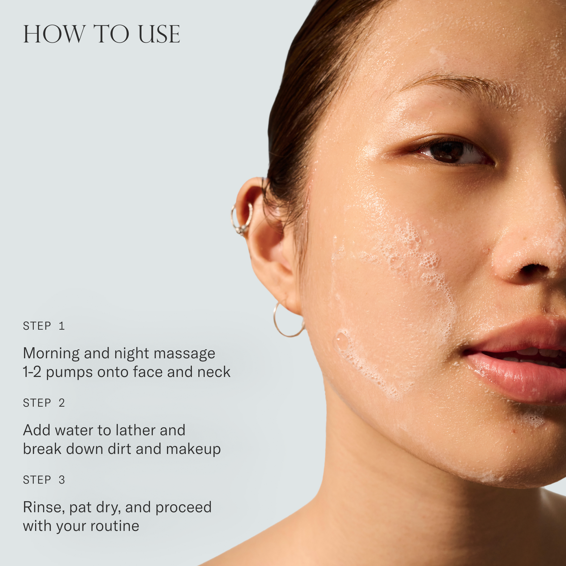 How to use Baptism Gel Cleanser. 1. Morning and night massage 1-2 pumps onto face and neck. 2. Add water to lather and break down dirt and makeup. 3. Rinse, pat dry, and proceed with your routine.