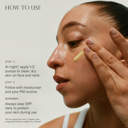 How to use. 1. At night*, apply 1-2 pumps to clean, dry skin on face and next. 2. Follow with moisturizer and your PM routine. Remember, always wear SPF daily to protect your skin during use. 
*For new retinoid users, start -3 nights a week and gradually build up to nightly use as tolerated.